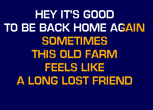 HEY ITS GOOD
TO BE BACK HOME AGAIN
SOMETIMES
THIS OLD FARM
FEELS LIKE
A LONG LOST FRIEND