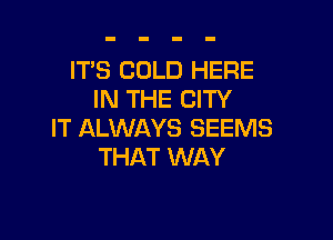 ITS COLD HERE
IN THE CITY

IT ALWAYS SEEMS
THAT WAY