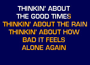 THINKIM ABOUT
THE GOOD TIMES
THINKIM ABOUT THE RAIN
THINKIM ABOUT HOW
BAD IT FEELS
ALONE AGAIN