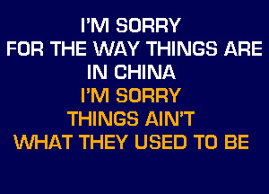 I'M SORRY
FOR THE WAY THINGS ARE
IN CHINA
I'M SORRY
THINGS AIN'T
WHAT THEY USED TO BE