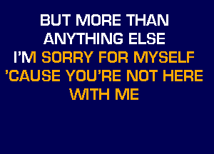 BUT MORE THAN
ANYTHING ELSE
I'M SORRY FOR MYSELF
'CAUSE YOU'RE NOT HERE
WITH ME