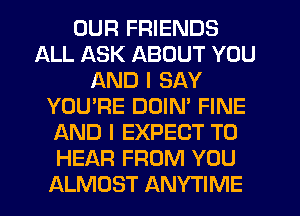 OUR FRIENDS
ALL ASK ABOUT YOU
AND I SAY
YOU'RE DOIN' FINE
AND I EXPECT TO
HEAR FROM YOU
ALMOST ANYTIME