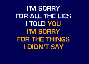 I'M SORRY
FOR ALL THE LIES
I TOLD YOU
I'M SORRY

FOR THE THINGS
I DIDN'T SAY