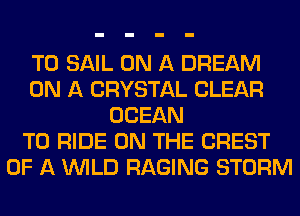 T0 SAIL ON A DREAM
ON A CRYSTAL CLEAR
OCEAN
TO RIDE ON THE CREST
OF A WILD RAGING STORM