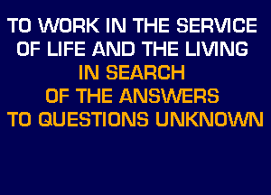 TO WORK IN THE SERVICE
OF LIFE AND THE LIVING
IN SEARCH
OF THE ANSWERS
T0 QUESTIONS UNKNOWN