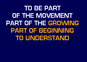 TO BE PART
OF THE MOVEMENT
PART OF THE GROWING
PART OF BEGINNING
TO UNDERSTAND