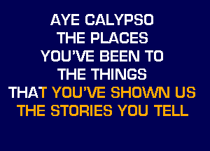 AYE CALYPSO
THE PLACES
YOU'VE BEEN TO
THE THINGS
THAT YOU'VE SHOWN US
THE STORIES YOU TELL