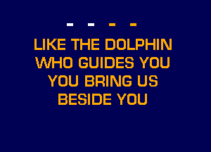 LIKE THE DOLPHIN
WHO GUIDES YOU

YOU BRING US
BESIDE YOU