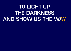 T0 LIGHT UP
THE DARKNESS
AND SHOW US THE WAY