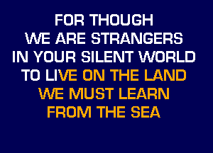 FOR THOUGH
WE ARE STRANGERS
IN YOUR SILENT WORLD
TO LIVE ON THE LAND
WE MUST LEARN
FROM THE SEA