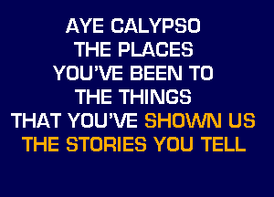 AYE CALYPSO
THE PLACES
YOU'VE BEEN TO
THE THINGS
THAT YOU'VE SHOWN US
THE STORIES YOU TELL