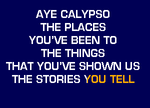 AYE CALYPSO
THE PLACES
YOU'VE BEEN TO
THE THINGS
THAT YOU'VE SHOWN US
THE STORIES YOU TELL