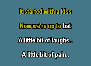 It started with a kiss

Now we're up to bat

A little bit of laughs..

A little bit of pain..
