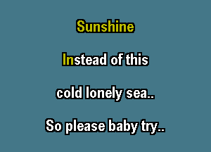 Sunshine
Instead of this

cold lonely sea..

80 please baby try..