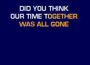 DID YOU THINK
OUR TIME TOGETHER
WAS ALL GONE