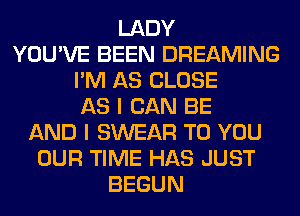 LADY
YOU'VE BEEN DREAMING
I'M AS CLOSE
AS I CAN BE
AND I SWEAR TO YOU
OUR TIME HAS JUST
BEGUN