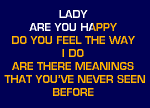 LADY
ARE YOU HAPPY
DO YOU FEEL THE WAY
I DO
ARE THERE MEANINGS
THAT YOU'VE NEVER SEEN
BEFORE