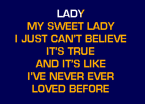 LADY
MY S'WEET LADY
I JUST CAN'T BELIEVE
IT'S TRUE
AND IT'S LIKE
I'VE NEVER EVER

LOVED BEFORE l