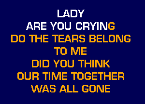 LADY
ARE YOU CRYING
DO THE TEARS BELONG
TO ME
DID YOU THINK
OUR TIME TOGETHER
WAS ALL GONE