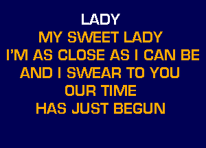 LADY
MY SWEET LADY
I'M AS CLOSE AS I CAN BE
AND I SWEAR TO YOU
OUR TIME
HAS JUST BEGUN