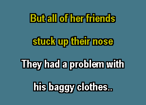 But all of her friends

stuck up their nose

They had a problem with

his baggy clothes..