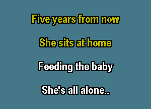 Five years from now

She sits at home

Feeding the baby

She's all alone..