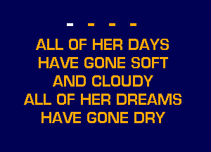 ALL OF HER DAYS
HAVE GONE SOFT
AND CLOUDY
ALL OF HER DREAMS
HAVE GONE DRY