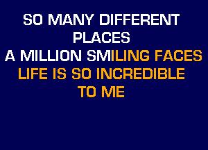 SO MANY DIFFERENT
PLACES
A MILLION SMILING FACES
LIFE IS SO INCREDIBLE
TO ME