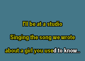 I'll be at a studio

Singing the song we wrote

about a girl you used to know.
