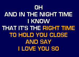 0H
AND IN THE NIGHT TIME
I KNOW
THAT ITS THE RIGHT TIME
TO HOLD YOU CLOSE
AND SAY
I LOVE YOU SO