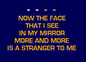 NOW THE FACE
THAT I SEE
IN MY MIRROR
MORE AND MORE
IS A STRANGER TO ME