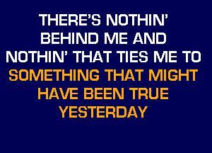 THERE'S NOTHIN'
BEHIND ME AND
NOTHIN' THAT TIES ME TO
SOMETHING THAT MIGHT
HAVE BEEN TRUE
YESTERDAY