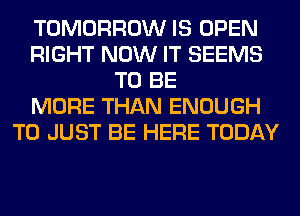 TOMORROW IS OPEN
RIGHT NOW IT SEEMS
TO BE
MORE THAN ENOUGH
TO JUST BE HERE TODAY
