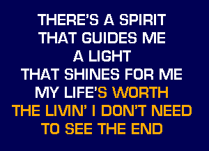 THERE'S A SPIRIT
THAT GUIDES ME
A LIGHT
THAT SHINES FOR ME
MY LIFE'S WORTH
THE LIVIN' I DON'T NEED
TO SEE THE END