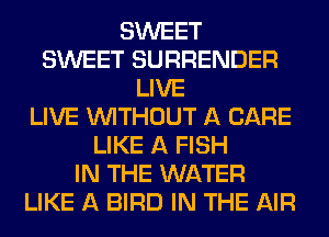 SWEET
SWEET SURRENDER
LIVE
LIVE WITHOUT A CARE
LIKE A FISH
IN THE WATER
LIKE A BIRD IN THE AIR