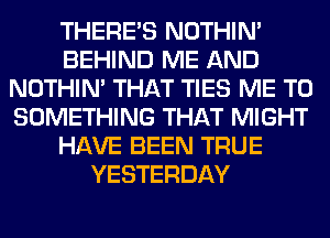 THERE'S NOTHIN'
BEHIND ME AND
NOTHIN' THAT TIES ME TO
SOMETHING THAT MIGHT
HAVE BEEN TRUE
YESTERDAY