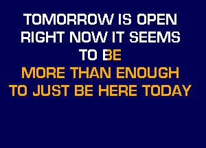TOMORROW IS OPEN
RIGHT NOW IT SEEMS
TO BE
MORE THAN ENOUGH
TO JUST BE HERE TODAY