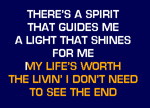 THERE'S A SPIRIT
THAT GUIDES ME
A LIGHT THAT SHINES
FOR ME
MY LIFE'S WORTH
THE LIVIN' I DON'T NEED
TO SEE THE END