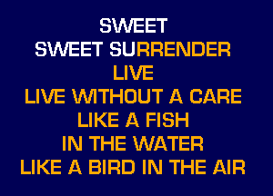 SWEET
SWEET SURRENDER
LIVE
LIVE WITHOUT A CARE
LIKE A FISH
IN THE WATER
LIKE A BIRD IN THE AIR