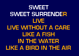 SWEET
SWEET SURRENDER
LIVE
LIVE WITHOUT A CARE
LIKE A FISH
IN THE WATER
LIKE A BIRD IN THE AIR