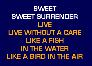 SWEET
SWEET SURRENDER
LIVE
LIVE WITHOUT A CARE
LIKE A FISH
IN THE WATER
LIKE A BIRD IN THE AIR