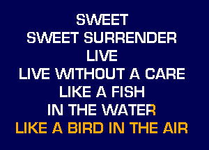 SWEET
SWEET SURRENDER
LIVE
LIVE WITHOUT A CARE
LIKE A FISH
IN THE WATER
LIKE A BIRD IN THE AIR