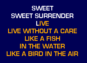 SWEET
SWEET SURRENDER
LIVE
LIVE WITHOUT A CARE
LIKE A FISH
IN THE WATER
LIKE A BIRD IN THE AIR