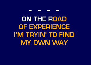 ON THE ROAD
OF EXPERIENCE

I'M TRYIN' TO FIND
MY OWN WAY