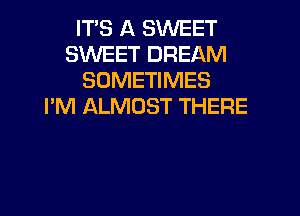 IT'S A SWEET
SWEET DREAM
SOMETIMES
I'M ALMOST THERE