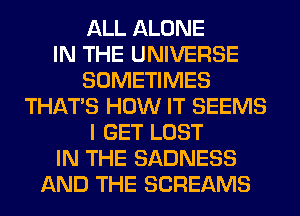 ALL ALONE
IN THE UNIVERSE
SOMETIMES
THAT'S HOW IT SEEMS
I GET LOST
IN THE SADNESS
AND THE SCREAMS