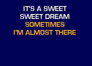 IT'S A SWEET
SWEET DREAM
SOMETIMES
I'M ALMOST THERE