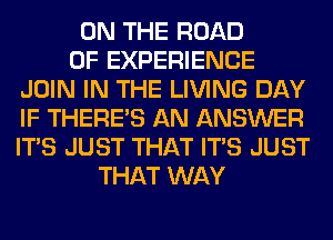 ON THE ROAD
OF EXPERIENCE
JOIN IN THE LIVING DAY
IF THERE'S AN ANSWER
ITS JUST THAT ITS JUST
THAT WAY