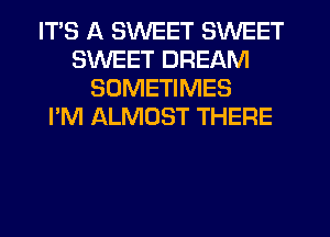 ITS A SWEET SWEET
SWEET DREAM
SOMETIMES
I'M ALMOST THERE