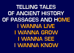 TELLING TALES
OF ANCIENT HISTORY
OF PASSAGES AND HOME
I WANNA LIVE
I WANNA GROW
I WANNA SEE
I WANNA KNOW